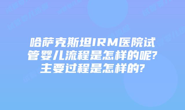 哈萨克斯坦IRM医院试管婴儿流程是怎样的呢?主要过程是怎样的?