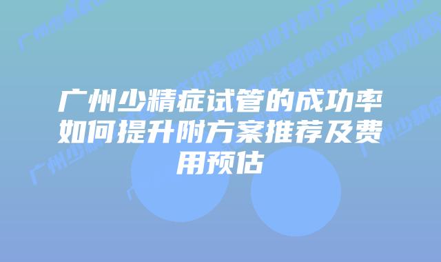 广州少精症试管的成功率如何提升附方案推荐及费用预估