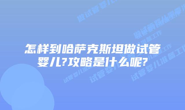 怎样到哈萨克斯坦做试管婴儿?攻略是什么呢?