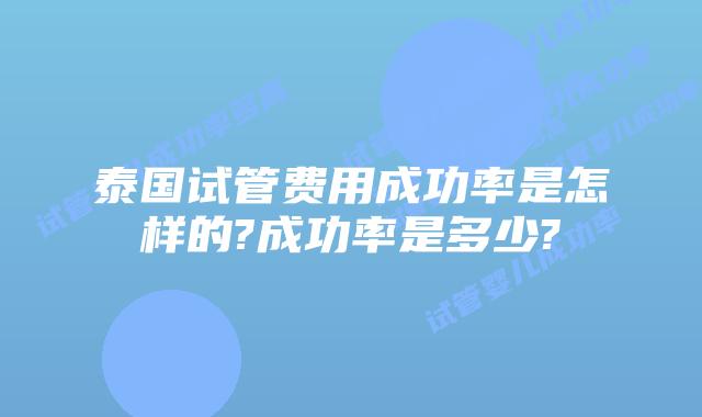 泰国试管费用成功率是怎样的?成功率是多少?