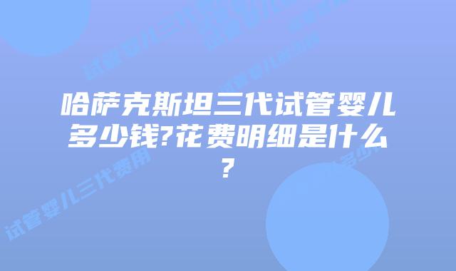 哈萨克斯坦三代试管婴儿多少钱?花费明细是什么?