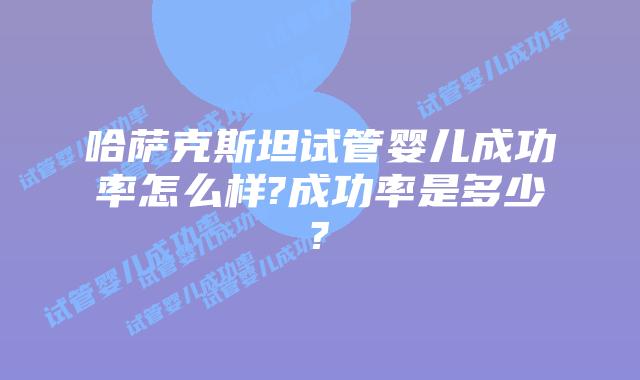 哈萨克斯坦试管婴儿成功率怎么样?成功率是多少?