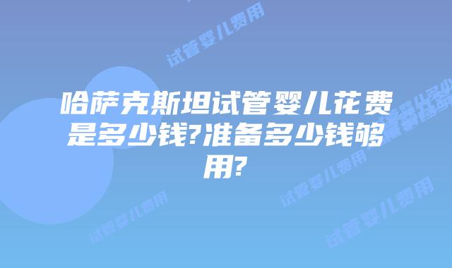 哈萨克斯坦试管婴儿花费是多少钱?准备多少钱够用?