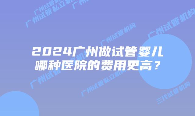 2024广州做试管婴儿哪种医院的费用更高？