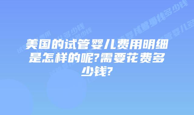美国的试管婴儿费用明细是怎样的呢?需要花费多少钱?