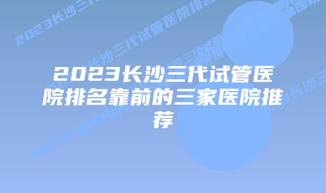 2023长沙三代试管医院排名靠前的三家医院推荐