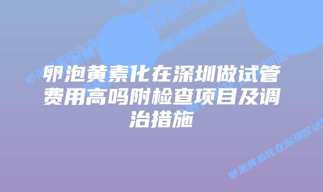 卵泡黄素化在深圳做试管费用高吗附检查项目及调治措施