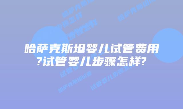 哈萨克斯坦婴儿试管费用?试管婴儿步骤怎样?