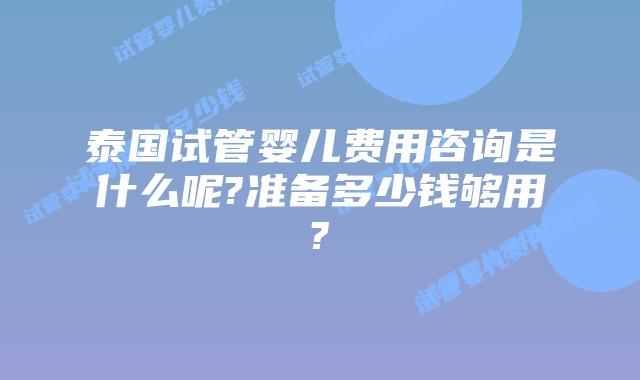 泰国试管婴儿费用咨询是什么呢?准备多少钱够用?