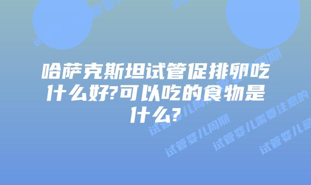 哈萨克斯坦试管促排卵吃什么好?可以吃的食物是什么?