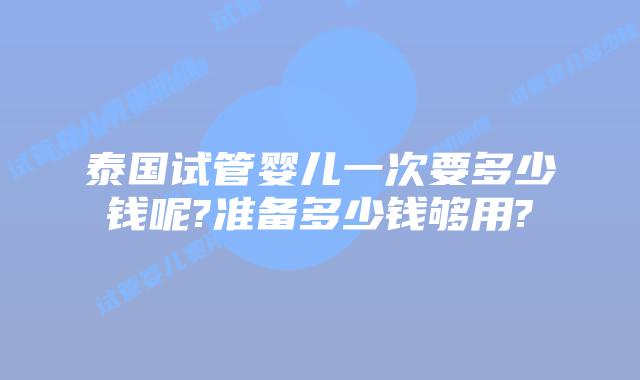 泰国试管婴儿一次要多少钱呢?准备多少钱够用?