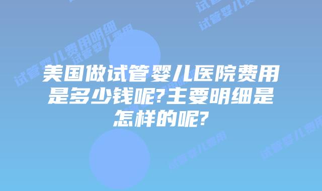 美国做试管婴儿医院费用是多少钱呢?主要明细是怎样的呢?