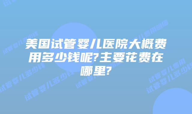 美国试管婴儿医院大概费用多少钱呢?主要花费在哪里?