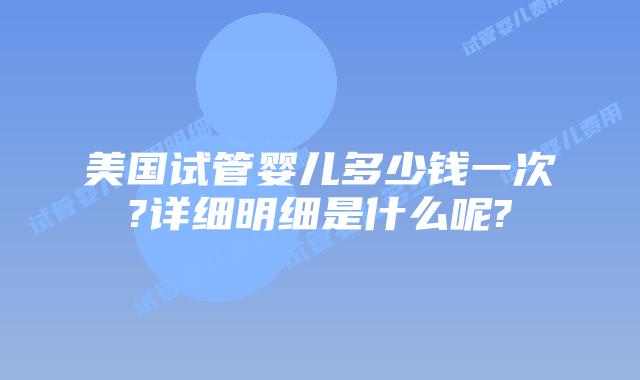 美国试管婴儿多少钱一次?详细明细是什么呢?