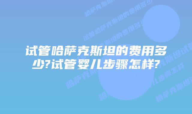 试管哈萨克斯坦的费用多少?试管婴儿步骤怎样?