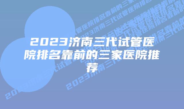 2023济南三代试管医院排名靠前的三家医院推荐