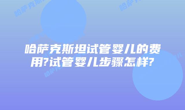 哈萨克斯坦试管婴儿的费用?试管婴儿步骤怎样?