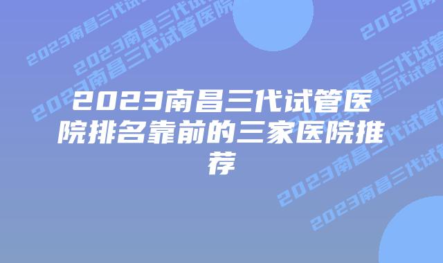 2023南昌三代试管医院排名靠前的三家医院推荐