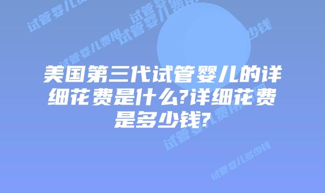 美国第三代试管婴儿的详细花费是什么?详细花费是多少钱?