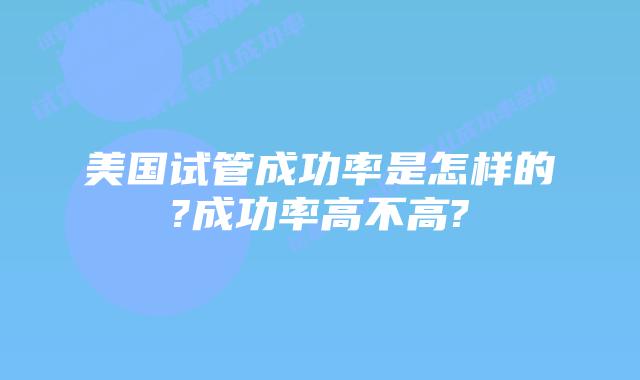 美国试管成功率是怎样的?成功率高不高?