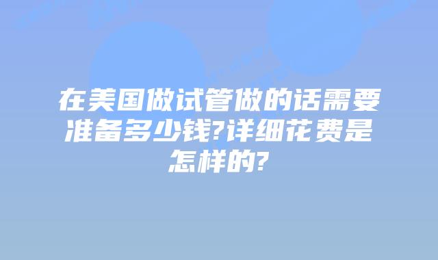 在美国做试管做的话需要准备多少钱?详细花费是怎样的?