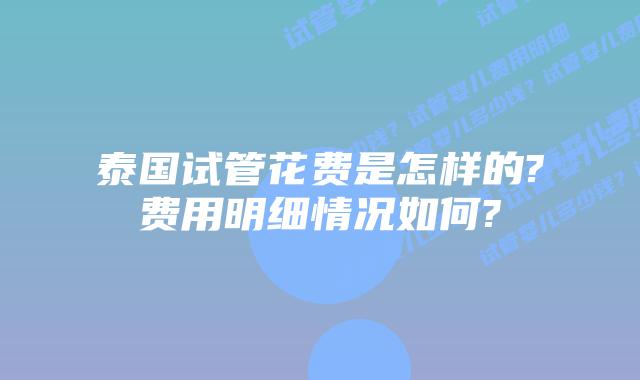 泰国试管花费是怎样的?费用明细情况如何?