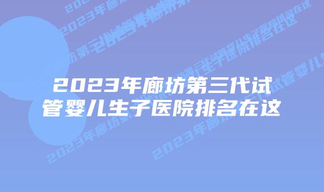 2023年廊坊第三代试管婴儿生子医院排名在这