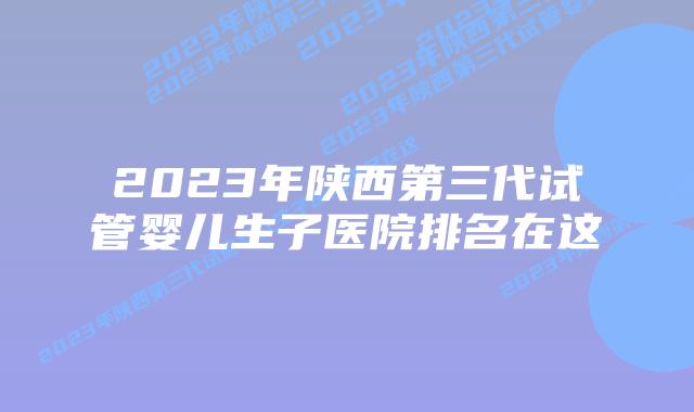 2023年陕西第三代试管婴儿生子医院排名在这