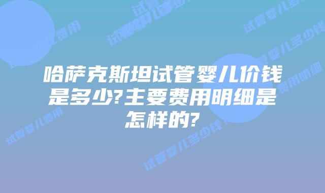 哈萨克斯坦试管婴儿价钱是多少?主要费用明细是怎样的?