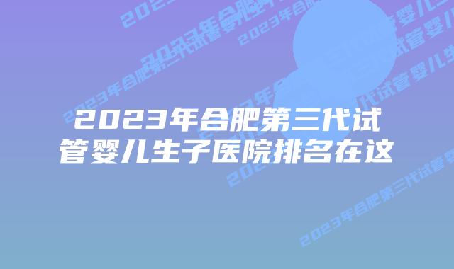 2023年合肥第三代试管婴儿生子医院排名在这