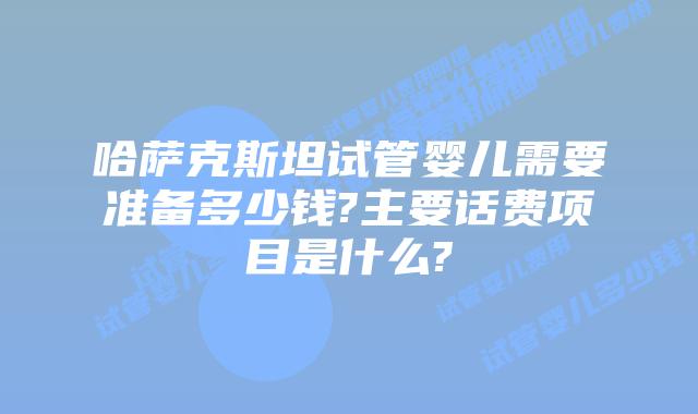 哈萨克斯坦试管婴儿需要准备多少钱?主要话费项目是什么?
