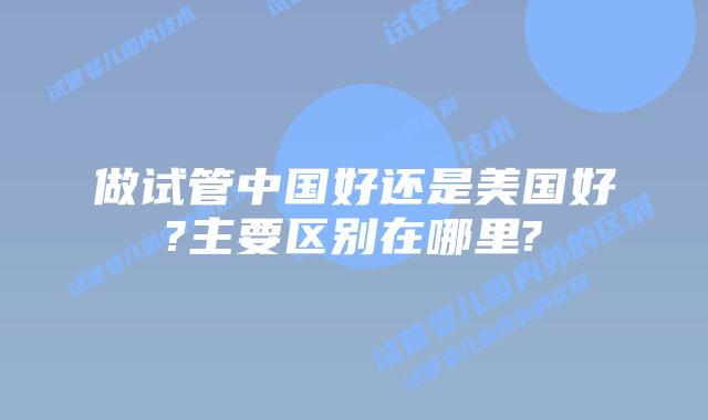 做试管中国好还是美国好?主要区别在哪里?