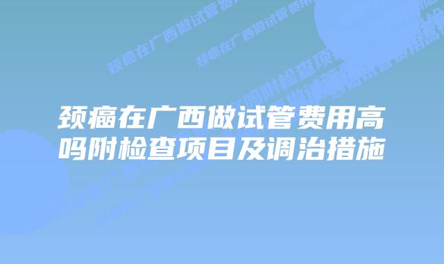 颈癌在广西做试管费用高吗附检查项目及调治措施