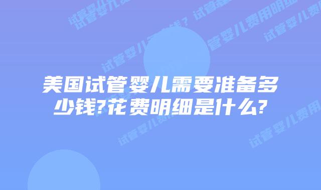 美国试管婴儿需要准备多少钱?花费明细是什么?
