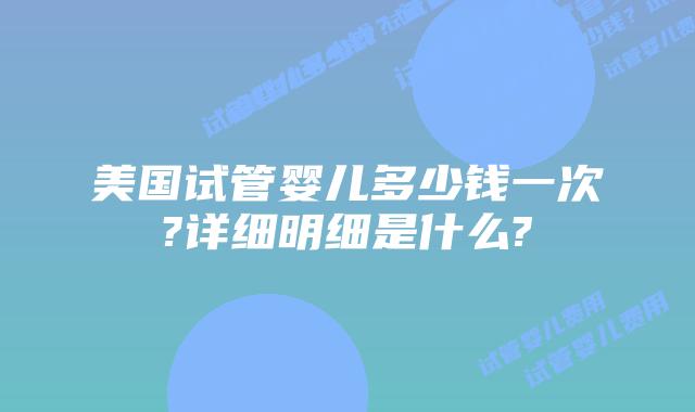 美国试管婴儿多少钱一次?详细明细是什么?