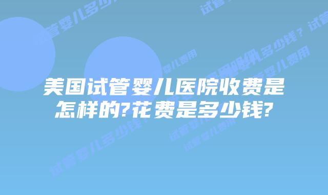 美国试管婴儿医院收费是怎样的?花费是多少钱?