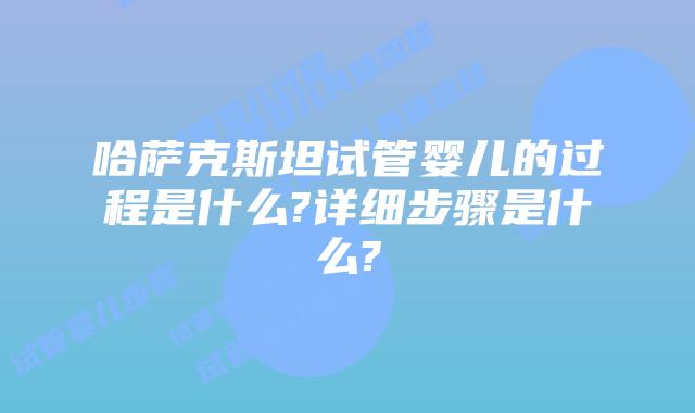 哈萨克斯坦试管婴儿的过程是什么?详细步骤是什么?