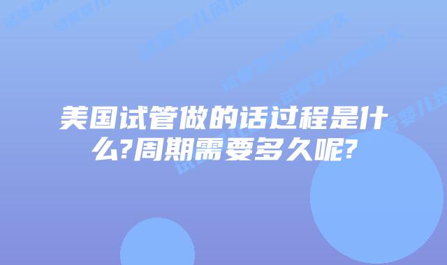 美国试管做的话过程是什么?周期需要多久呢?