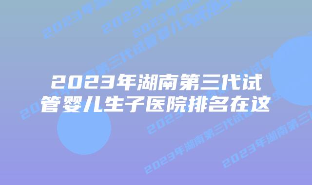 2023年湖南第三代试管婴儿生子医院排名在这