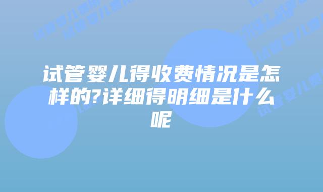 试管婴儿得收费情况是怎样的?详细得明细是什么呢