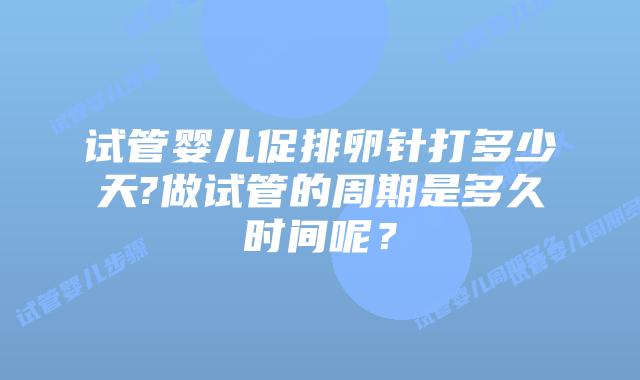 试管婴儿促排卵针打多少天?做试管的周期是多久时间呢？