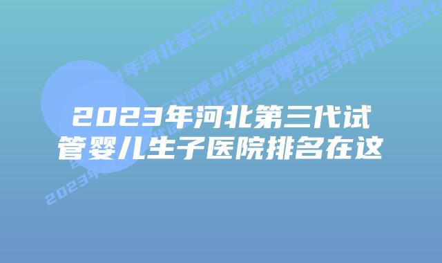 2023年河北第三代试管婴儿生子医院排名在这
