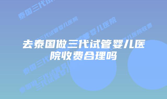 去泰国做三代试管婴儿医院收费合理吗