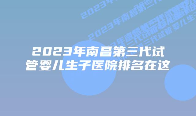 2023年南昌第三代试管婴儿生子医院排名在这