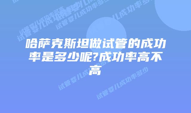 哈萨克斯坦做试管的成功率是多少呢?成功率高不高