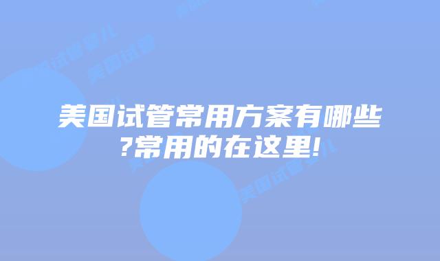 美国试管常用方案有哪些?常用的在这里!