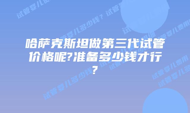 哈萨克斯坦做第三代试管价格呢?准备多少钱才行?