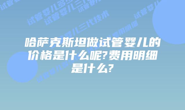 哈萨克斯坦做试管婴儿的价格是什么呢?费用明细是什么?