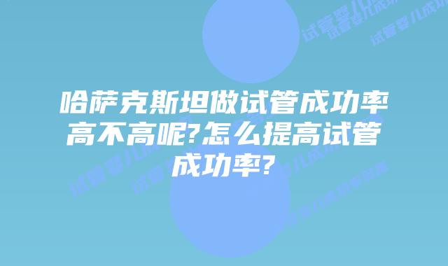 哈萨克斯坦做试管成功率高不高呢?怎么提高试管成功率?