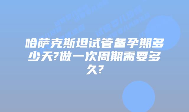 哈萨克斯坦试管备孕期多少天?做一次周期需要多久?